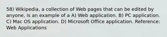 58) Wikipedia, a collection of Web pages that can be edited by anyone, is an example of a A) Web application. B) PC application. C) Mac OS application. D) Microsoft Office application. Reference: Web Applications