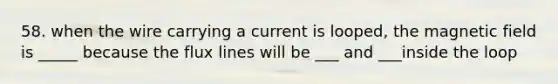 58. when the wire carrying a current is looped, the magnetic field is _____ because the flux lines will be ___ and ___inside the loop