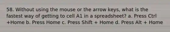 58. Without using the mouse or the arrow keys, what is the fastest way of getting to cell A1 in a spreadsheet? a. Press Ctrl +Home b. Press Home c. Press Shift + Home d. Press Alt + Home