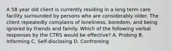 A 58 year old client is currently residing in a long term care facility surrounded by persons who are considerably older. The client repeatedly complains of loneliness, boredom, and being ignored by friends and family. Which of the following verbal responses by the CTRS would be effective? A. Probing B. Informing C. Self-disclosing D. Confronting