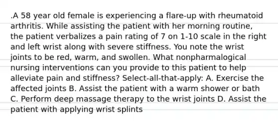 .A 58 year old female is experiencing a flare-up with rheumatoid arthritis. While assisting the patient with her morning routine, the patient verbalizes a pain rating of 7 on 1-10 scale in the right and left wrist along with severe stiffness. You note the wrist joints to be red, warm, and swollen. What nonpharmalogical nursing interventions can you provide to this patient to help alleviate pain and stiffness? Select-all-that-apply: A. Exercise the affected joints B. Assist the patient with a warm shower or bath C. Perform deep massage therapy to the wrist joints D. Assist the patient with applying wrist splints