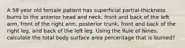 A 58 year old female patient has superficial partial-thickness burns to the anterior head and neck, front and back of the left arm, front of the right arm, posterior trunk, front and back of the right leg, and back of the left leg. Using the Rule of Nines, calculate the total body surface area percentage that is burned?