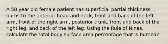 A 58 year old female patient has superficial partial-thickness burns to the anterior head and neck, front and back of the left arm, front of the right arm, posterior trunk, front and back of the right leg, and back of the left leg. Using the Rule of Nines, calculate the total body surface area percentage that is burned?