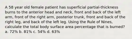 A 58 year old female patient has superficial partial-thickness burns to the anterior head and neck, front and back of the left arm, front of the right arm, posterior trunk, front and back of the right leg, and back of the left leg. Using the Rule of Nines, calculate the total body surface area percentage that is burned? a. 72% b. 81% c. 54% d. 63%