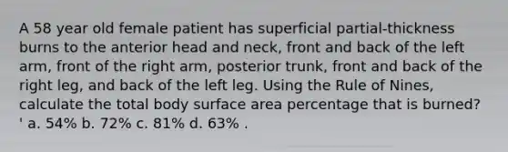 A 58 year old female patient has superficial partial-thickness burns to the anterior head and neck, front and back of the left arm, front of the right arm, posterior trunk, front and back of the right leg, and back of the left leg. Using the Rule of Nines, calculate the total body surface area percentage that is burned? ' a. 54% b. 72% c. 81% d. 63% .