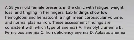 A 58 year old female presents in the clinic with fatigue, weight loss, and tingling in her fingers. Lab findings show low hemoglobin and hematocrit, a high mean corpuscular volume, and normal plasma iron. These assessment findings are consistent with which type of anemia? A. Hemolytic anemia B. Pernicious anemia C. Iron deficiency anemia D. Aplastic anemia