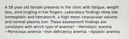 A 58 year old female presents in the clinic with fatigue, weight loss, amd tingling in her fingers. Laboratory findings show low hemoglobin and hematocrit, a high mean corpuscular volume, and normal plasma iron. These assessment findings are consistent with which type of anemia? ~Hemolytic anemia ~Pernicious anemia ~Iron deficiency anemia ~Aplastic anemia