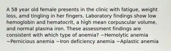 A 58 year old female presents in the clinic with fatigue, weight loss, amd tingling in her fingers. Laboratory findings show low hemoglobin and hematocrit, a high mean corpuscular volume, and normal plasma iron. These assessment findings are consistent with which type of anemia? ~Hemolytic anemia ~Pernicious anemia ~Iron deficiency anemia ~Aplastic anemia