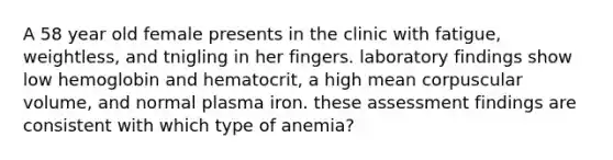 A 58 year old female presents in the clinic with fatigue, weightless, and tnigling in her fingers. laboratory findings show low hemoglobin and hematocrit, a high mean corpuscular volume, and normal plasma iron. these assessment findings are consistent with which type of anemia?