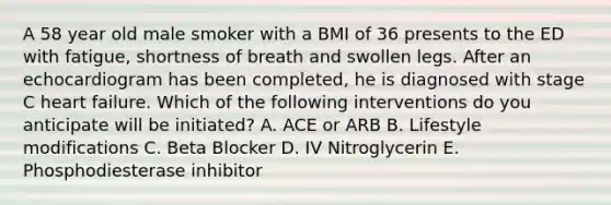 A 58 year old male smoker with a BMI of 36 presents to the ED with fatigue, shortness of breath and swollen legs. After an echocardiogram has been completed, he is diagnosed with stage C heart failure. Which of the following interventions do you anticipate will be initiated? A. ACE or ARB B. Lifestyle modifications C. Beta Blocker D. IV Nitroglycerin E. Phosphodiesterase inhibitor