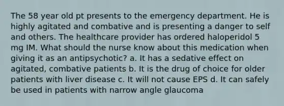 The 58 year old pt presents to the emergency department. He is highly agitated and combative and is presenting a danger to self and others. The healthcare provider has ordered haloperidol 5 mg IM. What should the nurse know about this medication when giving it as an antipsychotic? a. It has a sedative effect on agitated, combative patients b. It is the drug of choice for older patients with liver disease c. It will not cause EPS d. It can safely be used in patients with narrow angle glaucoma