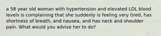 a 58 year old woman with hypertension and elevated LDL blood levels is complaining that she suddenly is feeling very tired, has shortness of breath, and nausea, and has neck and shoulder pain. What would you advise her to do?