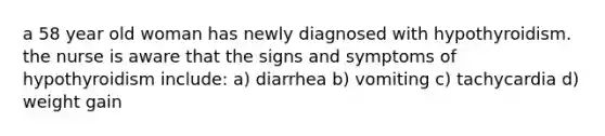 a 58 year old woman has newly diagnosed with hypothyroidism. the nurse is aware that the signs and symptoms of hypothyroidism include: a) diarrhea b) vomiting c) tachycardia d) weight gain