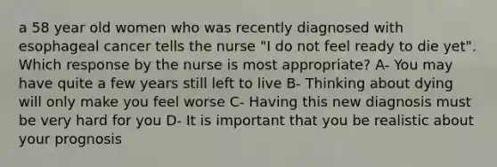 a 58 year old women who was recently diagnosed with esophageal cancer tells the nurse "I do not feel ready to die yet". Which response by the nurse is most appropriate? A- You may have quite a few years still left to live B- Thinking about dying will only make you feel worse C- Having this new diagnosis must be very hard for you D- It is important that you be realistic about your prognosis