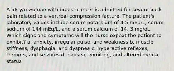 A 58 y/o woman with breast cancer is admitted for severe back pain related to a vertrbal compression facture. The patient's laboratory values include serum potassium of 4.5 mEq/L, serum sodium of 144 mEq/L, and a serum calcium of 14. 3 mg/dL. Which signs and symptoms will the nurse expext the patient to exhibit? a. anxiety, irregular pulse, and weakness b. muscle stiffness, dysphagia, and dyspnea c. hyperactive reflexes, tremors, and seizures d. nausea, vomiting, and altered mental status