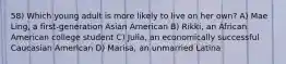 58) Which young adult is more likely to live on her own? A) Mae Ling, a first-generation Asian American B) Rikki, an African American college student C) Julia, an economically successful Caucasian American D) Marisa, an unmarried Latina