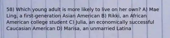 58) Which young adult is more likely to live on her own? A) Mae Ling, a first-generation Asian American B) Rikki, an African American college student C) Julia, an economically successful Caucasian American D) Marisa, an unmarried Latina