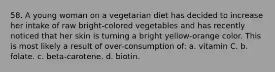 58. A young woman on a vegetarian diet has decided to increase her intake of raw bright-colored vegetables and has recently noticed that her skin is turning a bright yellow-orange color. This is most likely a result of over-consumption of: a. vitamin C. b. folate. c. beta-carotene. d. biotin.