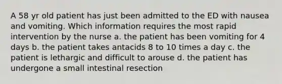 A 58 yr old patient has just been admitted to the ED with nausea and vomiting. Which information requires the most rapid intervention by the nurse a. the patient has been vomiting for 4 days b. the patient takes antacids 8 to 10 times a day c. the patient is lethargic and difficult to arouse d. the patient has undergone a small intestinal resection