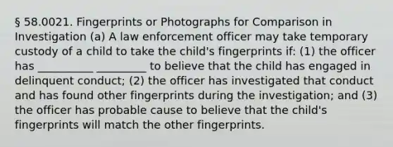 § 58.0021. Fingerprints or Photographs for Comparison in Investigation (a) A law enforcement officer may take temporary custody of a child to take the child's fingerprints if: (1) the officer has __________ _________ to believe that the child has engaged in delinquent conduct; (2) the officer has investigated that conduct and has found other fingerprints during the investigation; and (3) the officer has probable cause to believe that the child's fingerprints will match the other fingerprints.