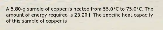 A 5.80-g sample of copper is heated from 55.0°C to 75.0°C. The amount of energy required is 23.20 J. The specific heat capacity of this sample of copper is