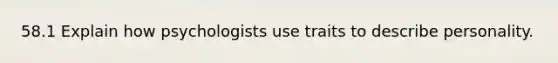 58.1 Explain how psychologists use traits to describe personality.