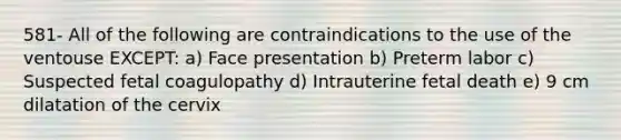 581- All of the following are contraindications to the use of the ventouse EXCEPT: a) Face presentation b) Preterm labor c) Suspected fetal coagulopathy d) Intrauterine fetal death e) 9 cm dilatation of the cervix