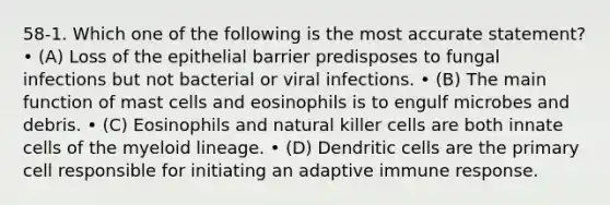 58-1. Which one of the following is the most accurate statement? • (A) Loss of the epithelial barrier predisposes to fungal infections but not bacterial or viral infections. • (B) The main function of mast cells and eosinophils is to engulf microbes and debris. • (C) Eosinophils and natural killer cells are both innate cells of the myeloid lineage. • (D) Dendritic cells are the primary cell responsible for initiating an adaptive immune response.