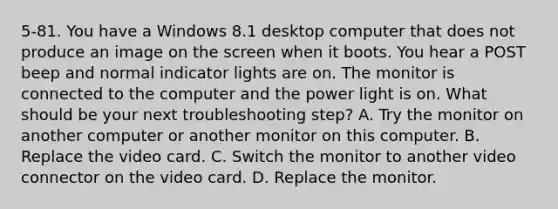 5-81. You have a Windows 8.1 desktop computer that does not produce an image on the screen when it boots. You hear a POST beep and normal indicator lights are on. The monitor is connected to the computer and the power light is on. What should be your next troubleshooting step? A. Try the monitor on another computer or another monitor on this computer. B. Replace the video card. C. Switch the monitor to another video connector on the video card. D. Replace the monitor.