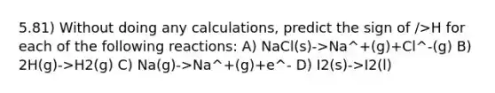 5.81) Without doing any calculations, predict the sign of />H for each of the following reactions: A) NaCl(s)->Na^+(g)+Cl^-(g) B) 2H(g)->H2(g) C) Na(g)->Na^+(g)+e^- D) I2(s)->I2(l)