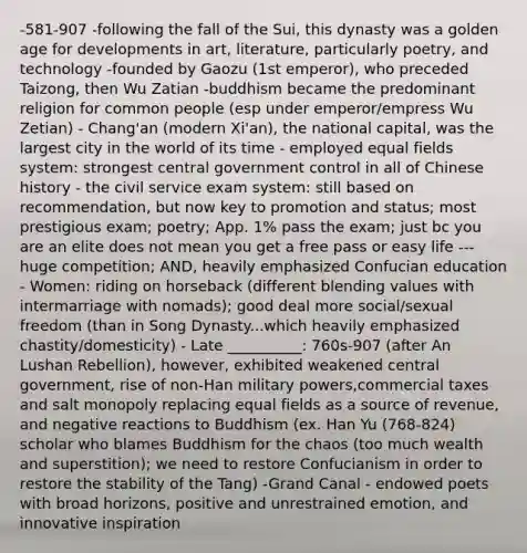 -581-907 -following the fall of the Sui, this dynasty was a golden age for developments in art, literature, particularly poetry, and technology -founded by Gaozu (1st emperor), who preceded Taizong, then Wu Zatian -buddhism became the predominant religion for common people (esp under emperor/empress Wu Zetian) - Chang'an (modern Xi'an), the national capital, was the largest city in the world of its time - employed equal fields system: strongest central government control in all of Chinese history - the civil service exam system: still based on recommendation, but now key to promotion and status; most prestigious exam; poetry; App. 1% pass the exam; just bc you are an elite does not mean you get a free pass or easy life --- huge competition; AND, heavily emphasized Confucian education - Women: riding on horseback (different blending values with intermarriage with nomads); good deal more social/sexual freedom (than in Song Dynasty...which heavily emphasized chastity/domesticity) - Late __________: 760s-907 (after An Lushan Rebellion), however, exhibited weakened central government, rise of non-Han military powers,commercial taxes and salt monopoly replacing equal fields as a source of revenue, and negative reactions to Buddhism (ex. Han Yu (768-824) scholar who blames Buddhism for the chaos (too much wealth and superstition); we need to restore Confucianism in order to restore the stability of the Tang) -Grand Canal - endowed poets with broad horizons, positive and unrestrained emotion, and innovative inspiration