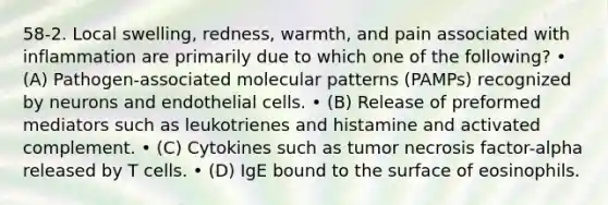 58-2. Local swelling, redness, warmth, and pain associated with inflammation are primarily due to which one of the following? • (A) Pathogen-associated molecular patterns (PAMPs) recognized by neurons and endothelial cells. • (B) Release of preformed mediators such as leukotrienes and histamine and activated complement. • (C) Cytokines such as tumor necrosis factor-alpha released by T cells. • (D) IgE bound to the surface of eosinophils.