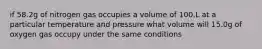 if 58.2g of nitrogen gas occupies a volume of 100.L at a particular temperature and pressure what volume will 15.0g of oxygen gas occupy under the same conditions