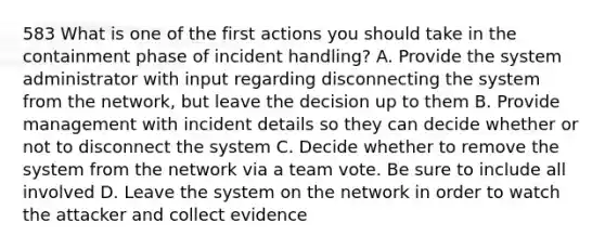 583 What is one of the first actions you should take in the containment phase of incident handling? A. Provide the system administrator with input regarding disconnecting the system from the network, but leave the decision up to them B. Provide management with incident details so they can decide whether or not to disconnect the system C. Decide whether to remove the system from the network via a team vote. Be sure to include all involved D. Leave the system on the network in order to watch the attacker and collect evidence