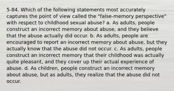 5-84. Which of the following statements most accurately captures the point of view called the "false-memory perspective" with respect to childhood sexual abuse? a. As adults, people construct an incorrect memory about abuse, and they believe that the abuse actually did occur. b. As adults, people are encouraged to report an incorrect memory about abuse, but they actually know that the abuse did not occur. c. As adults, people construct an incorrect memory that their childhood was actually quite pleasant, and they cover up their actual experience of abuse. d. As children, people construct an incorrect memory about abuse, but as adults, they realize that the abuse did not occur.