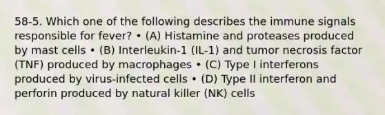 58-5. Which one of the following describes the immune signals responsible for fever? • (A) Histamine and proteases produced by mast cells • (B) Interleukin-1 (IL-1) and tumor necrosis factor (TNF) produced by macrophages • (C) Type I interferons produced by virus-infected cells • (D) Type II interferon and perforin produced by natural killer (NK) cells