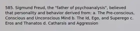 585. Sigmund Freud, the "father of psychoanalysis", believed that personality and behavior derived from: a. The Pre-conscious, Conscious and Unconscious Mind b. The Id, Ego, and Superego c. Eros and Thanatos d. Catharsis and Aggression