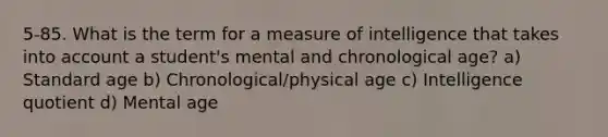 5-85. What is the term for a measure of intelligence that takes into account a student's mental and chronological age? a) Standard age b) Chronological/physical age c) Intelligence quotient d) Mental age