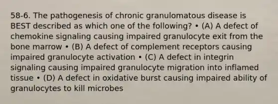 58-6. The pathogenesis of chronic granulomatous disease is BEST described as which one of the following? • (A) A defect of chemokine signaling causing impaired granulocyte exit from the bone marrow • (B) A defect of complement receptors causing impaired granulocyte activation • (C) A defect in integrin signaling causing impaired granulocyte migration into inflamed tissue • (D) A defect in oxidative burst causing impaired ability of granulocytes to kill microbes