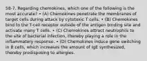 58-7. Regarding chemokines, which one of the following is the most accurate? • (A) Chemokines penetrate the membranes of target cells during attack by cytotoxic T cells. • (B) Chemokines bind to the T-cell receptor outside of the antigen binding site and activate many T cells. • (C) Chemokines attract neutrophils to the site of bacterial infection, thereby playing a role in the inflammatory response. • (D) Chemokines induce gene switching in B cells, which increases the amount of IgE synthesized, thereby predisposing to allergies.