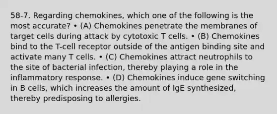 58-7. Regarding chemokines, which one of the following is the most accurate? • (A) Chemokines penetrate the membranes of target cells during attack by cytotoxic T cells. • (B) Chemokines bind to the T-cell receptor outside of the antigen binding site and activate many T cells. • (C) Chemokines attract neutrophils to the site of bacterial infection, thereby playing a role in the inflammatory response. • (D) Chemokines induce gene switching in B cells, which increases the amount of IgE synthesized, thereby predisposing to allergies.