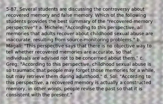 5-87. Several students are discussing the controversy about recovered memory and false memory. Which of the following students provides the best summary of the "recovered-memory perspective"? a. Michele: "According to this perspective, all memories that adults recover about childhood sexual abuse are inaccurate, resulting from source-monitoring problems." b. Magali: "This perspective says that there is no objective way to tell whether recovered memories are accurate, so that individuals are advised not to be concerned about them." c. Greg: "According to this perspective, childhood sexual abuse is so traumatic that people may forget those memories for a while, but may retrieve them during adulthood." d. Sol: "According to this perspective, a recovered memory is actually a constructed memory, in other words, people revise the past so that it is consistent with the present."