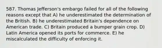 587. Thomas Jefferson's embargo failed for all of the following reasons except that A) he underestimated the determination of the British. B) he underestimated Britain's dependence on American trade. C) Britain produced a bumper grain crop. D) Latin America opened its ports for commerce. E) he miscalculated the difficulty of enforcing it.