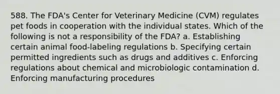 588. The FDA's Center for Veterinary Medicine (CVM) regulates pet foods in cooperation with the individual states. Which of the following is not a responsibility of the FDA? a. Establishing certain animal food-labeling regulations b. Specifying certain permitted ingredients such as drugs and additives c. Enforcing regulations about chemical and microbiologic contamination d. Enforcing manufacturing procedures