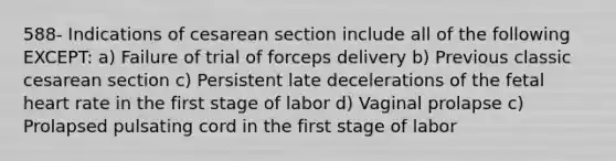 588- Indications of cesarean section include all of the following EXCEPT: a) Failure of trial of forceps delivery b) Previous classic cesarean section c) Persistent late decelerations of the fetal heart rate in the first stage of labor d) Vaginal prolapse c) Prolapsed pulsating cord in the first stage of labor