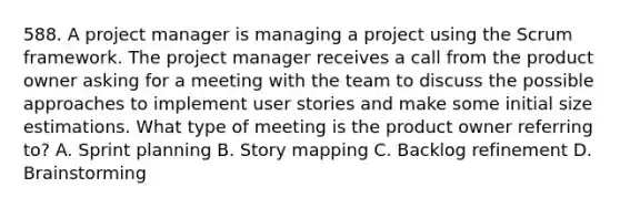 588. A project manager is managing a project using the Scrum framework. The project manager receives a call from the product owner asking for a meeting with the team to discuss the possible approaches to implement user stories and make some initial size estimations. What type of meeting is the product owner referring to? A. Sprint planning B. Story mapping C. Backlog refinement D. Brainstorming