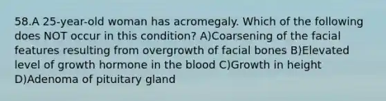 58.A 25-year-old woman has acromegaly. Which of the following does NOT occur in this condition? A)Coarsening of the facial features resulting from overgrowth of facial bones B)Elevated level of growth hormone in the blood C)Growth in height D)Adenoma of pituitary gland