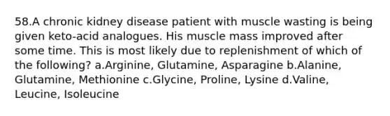 58.A chronic kidney disease patient with muscle wasting is being given keto-acid analogues. His muscle mass improved after some time. This is most likely due to replenishment of which of the following? a.Arginine, Glutamine, Asparagine b.Alanine, Glutamine, Methionine c.Glycine, Proline, Lysine d.Valine, Leucine, Isoleucine