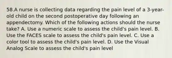 58.A nurse is collecting data regarding the pain level of a 3-year-old child on the second postoperative day following an appendectomy. Which of the following actions should the nurse take? A. Use a numeric scale to assess the child's pain level. B. Use the FACES scale to assess the child's pain level. C. Use a color tool to assess the child's pain level. D. Use the Visual Analog Scale to assess the child's pain level