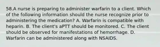 58.A nurse is preparing to administer warfarin to a client. Which of the following information should the nurse recognize prior to administering the medication? A. Warfarin is compatible with heparin. B. The client's aPTT should be monitored. C. The client should be observed for manifestations of hemorrhage. D. Warfarin can be administered along with NSAIDS.